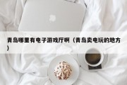 青岛哪里有电子游戏厅啊（青岛卖电玩的地方）