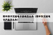 初中孩子沉迷电子游戏怎么办（初中生沉迷电子产品怎么办）