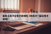 能和小孩子玩电子游戏吗（和孩子一起玩电子游戏）